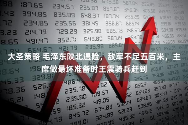 大圣策略 毛泽东陕北遇险，敌军不足五百米，主席做最坏准备时王震骑兵赶到