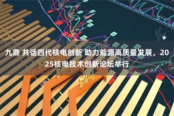 九鼎 共话四代核电创新 助力能源高质量发展，2025核电技术创新论坛举行