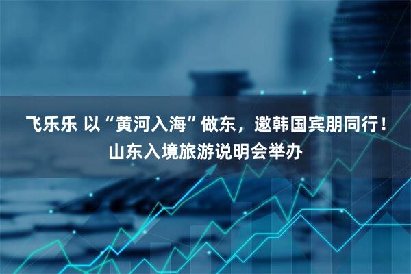 飞乐乐 以“黄河入海”做东，邀韩国宾朋同行！山东入境旅游说明会举办