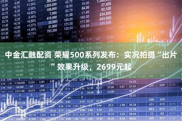 中金汇融配资 荣耀500系列发布：实况拍摄“出片”效果升级，2699元起