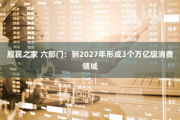 股民之家 六部门：到2027年形成3个万亿级消费领域