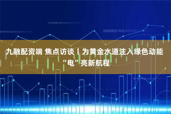 九融配资端 焦点访谈丨为黄金水道注入绿色动能 “电”亮新航程