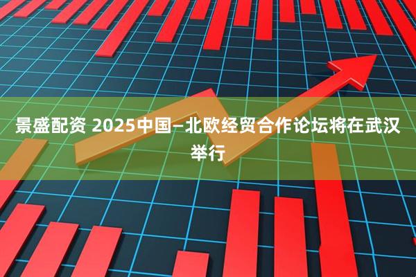 景盛配资 2025中国—北欧经贸合作论坛将在武汉举行