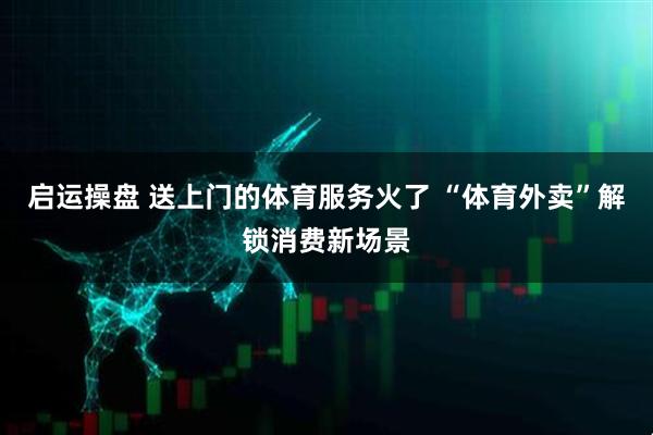 启运操盘 送上门的体育服务火了 “体育外卖”解锁消费新场景