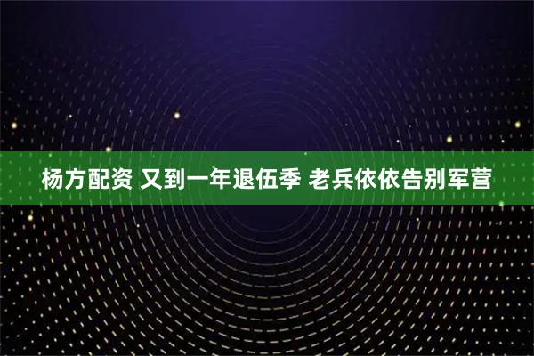 杨方配资 又到一年退伍季 老兵依依告别军营