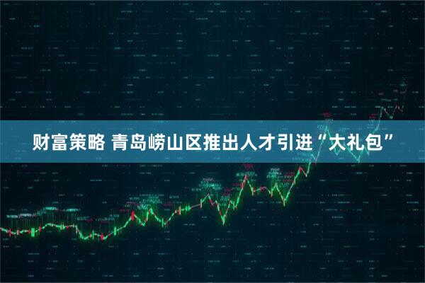 财富策略 青岛崂山区推出人才引进“大礼包”