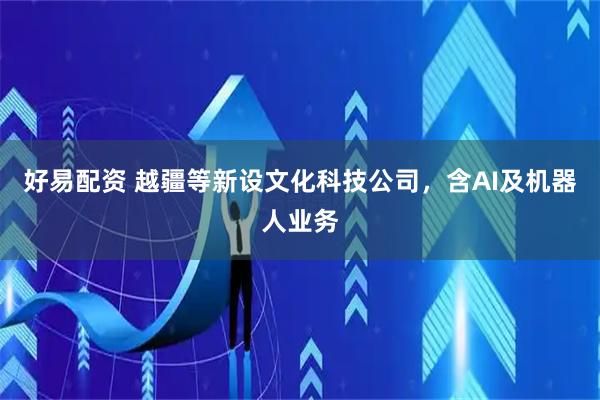 好易配资 越疆等新设文化科技公司，含AI及机器人业务