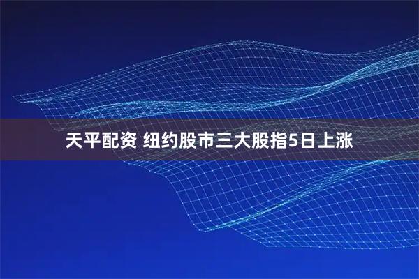 天平配资 纽约股市三大股指5日上涨