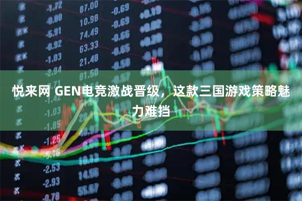 悦来网 GEN电竞激战晋级，这款三国游戏策略魅力难挡