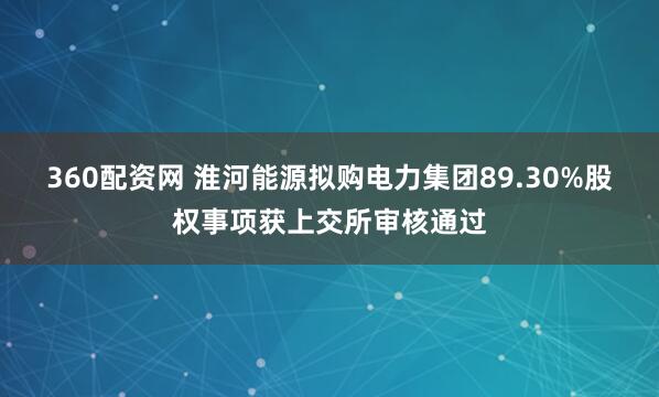 360配资网 淮河能源拟购电力集团89.30%股权事项获上交所审核通过