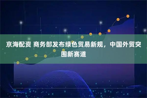 京海配资 商务部发布绿色贸易新规，中国外贸突围新赛道