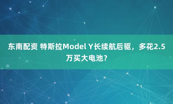 东南配资 特斯拉Model Y长续航后驱,多花2.5万买大电池?
