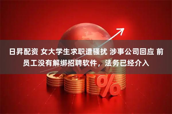 日昇配资 女大学生求职遭骚扰 涉事公司回应 前员工没有解绑招聘软件,法务已经介入