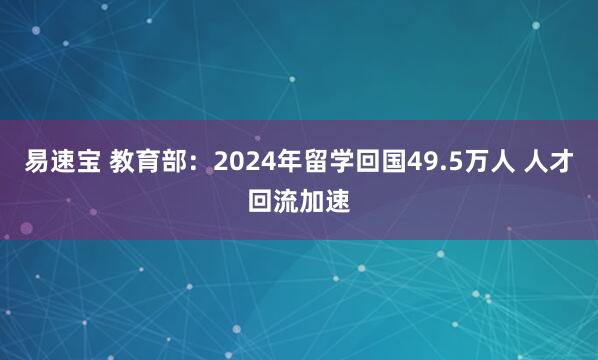 易速宝 教育部：2024年留学回国49.5万人 人才回流加速