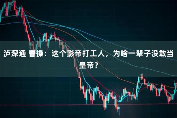 泸深通 曹操:这个影帝打工人,为啥一辈子没敢当皇帝?