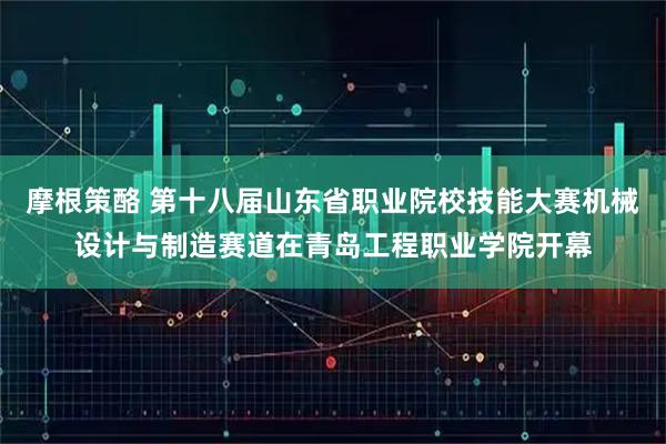 摩根策酪 第十八届山东省职业院校技能大赛机械设计与制造赛道在青岛工程职业学院开幕