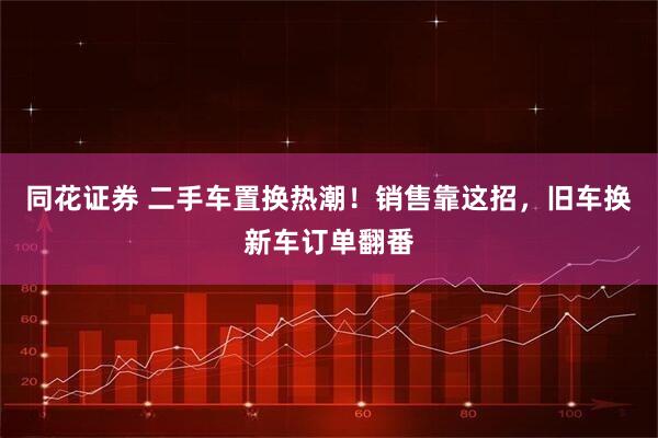 同花证券 二手车置换热潮!销售靠这招,旧车换新车订单翻番