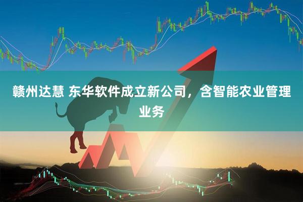 赣州达慧 东华软件成立新公司，含智能农业管理业务
