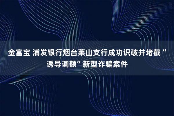 金富宝 浦发银行烟台莱山支行成功识破并堵截“诱导调额”新型诈骗案件
