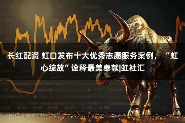 长红配资 虹口发布十大优秀志愿服务案例, “虹心绽放”诠释最美奉献|虹社汇