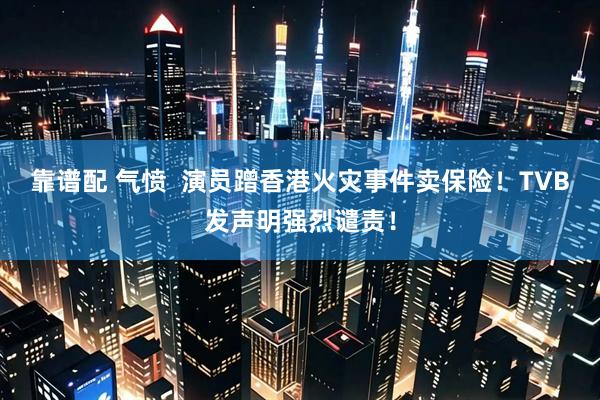 靠谱配 气愤  演员蹭香港火灾事件卖保险！TVB发声明强烈谴责！