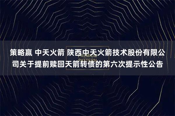 策略赢 中天火箭 陕西中天火箭技术股份有限公司关于提前赎回天箭转债的第六次提示性公告