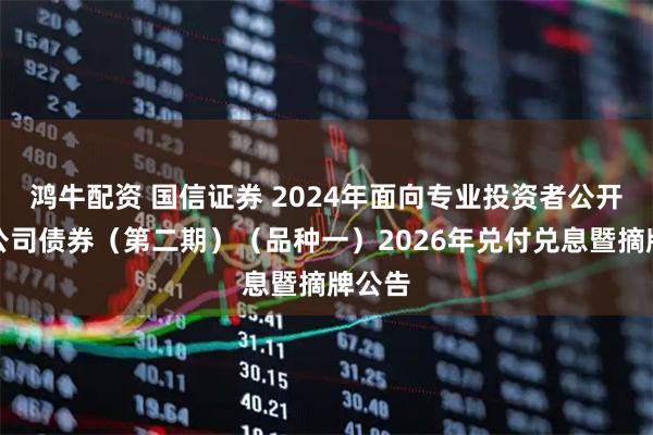 鸿牛配资 国信证券 2024年面向专业投资者公开发行公司债券（第二期）（品种一）2026年兑付兑息暨摘牌公告