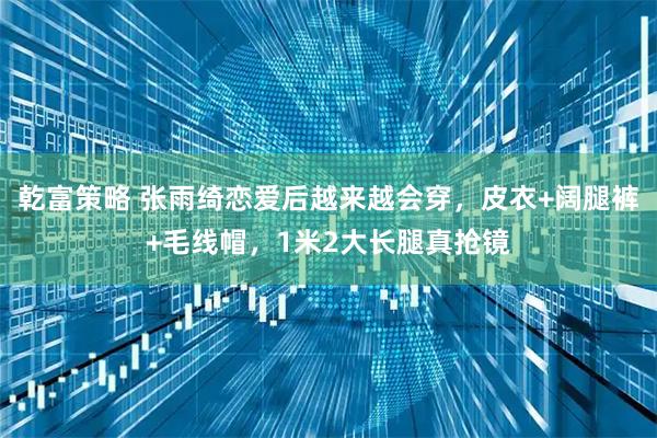 乾富策略 张雨绮恋爱后越来越会穿，皮衣+阔腿裤+毛线帽，1米2大长腿真抢镜