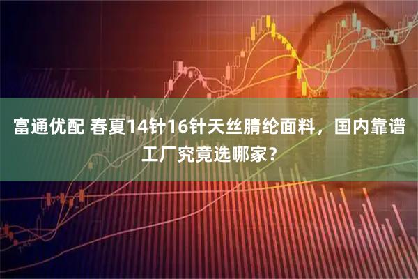 富通优配 春夏14针16针天丝腈纶面料,国内靠谱工厂究竟选哪家?