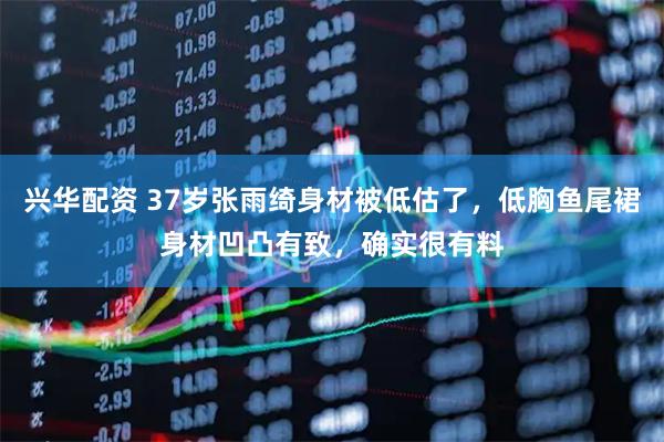 兴华配资 37岁张雨绮身材被低估了，低胸鱼尾裙身材凹凸有致，确实很有料