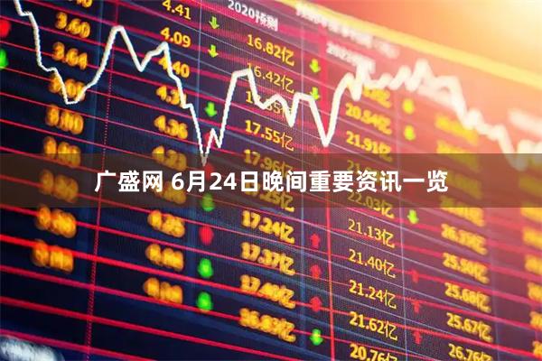 广盛网 6月24日晚间重要资讯一览