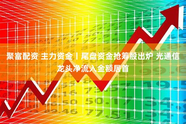 聚富配资 主力资金丨尾盘资金抢筹股出炉 光通信龙头净流入金额居首